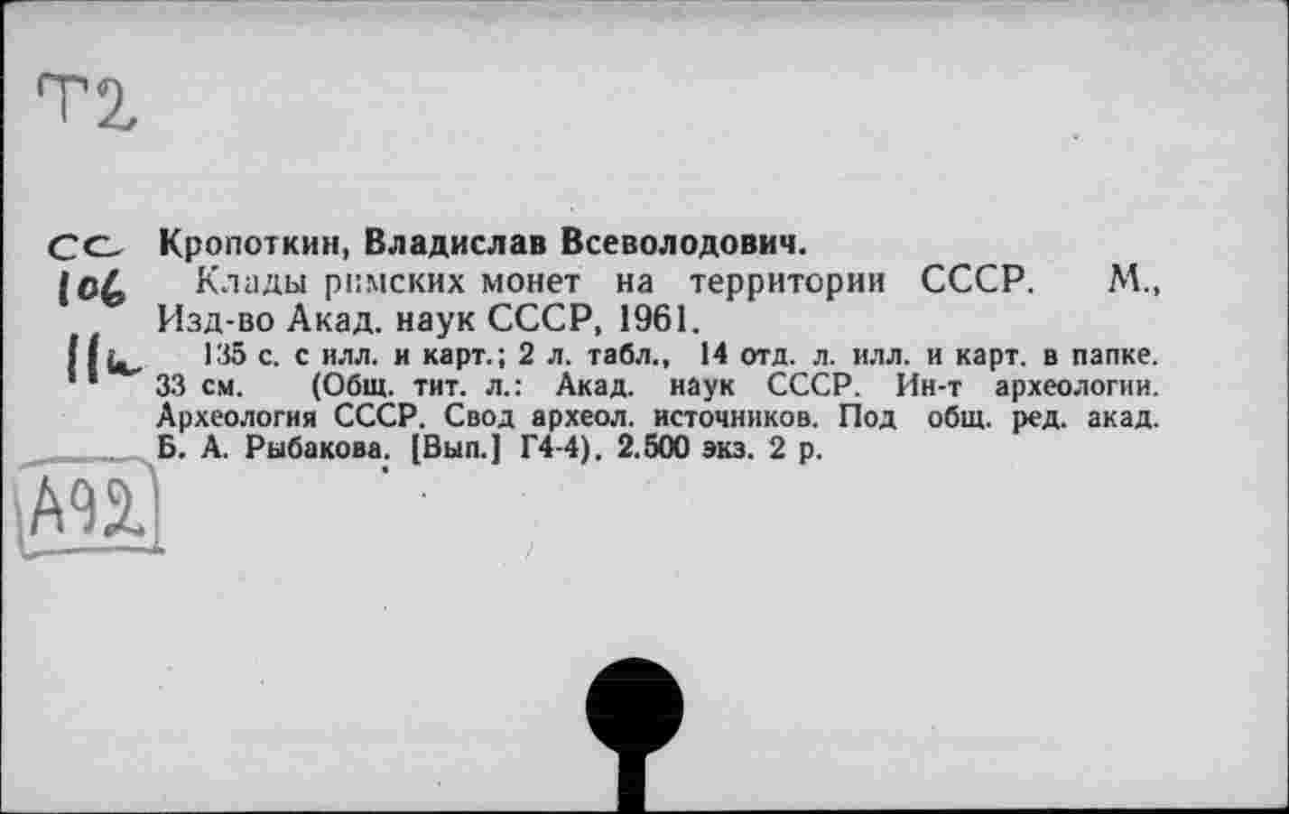 ﻿T 2,
lot
Кропоткин, Владислав Всеволодович.
Клады римских монет на территории СССР. М., Изд-во Акад, наук СССР, 1961.
135 с. с илл. и карт.; 2 л. табл., 14 отд. л. илл. и карт, в папке.
33 см. (Общ. тит. л.: Акад, наук СССР. Ин-т археологии. Археология СССР. Свод археол. источников. Под общ. ред. акад. Б. А. Рыбакова. [Вып.] Г4-4). 2.500 экз. 2 р.